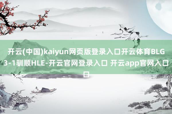 开云(中国)kaiyun网页版登录入口开云体育BLG3-1驯顺HLE-开云官网登录入口 开云app官网入口