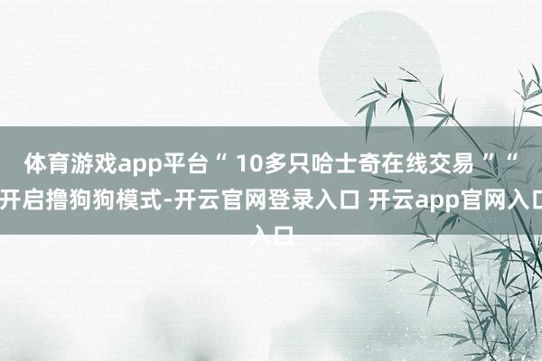 体育游戏app平台“ 10多只哈士奇在线交易 ”“ 开启撸狗狗模式-开云官网登录入口 开云app官网入口