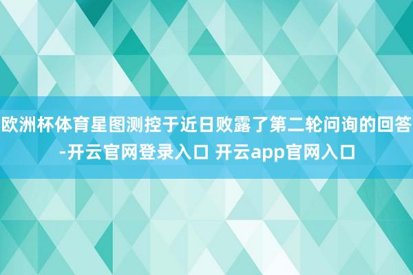 欧洲杯体育星图测控于近日败露了第二轮问询的回答-开云官网登录入口 开云app官网入口