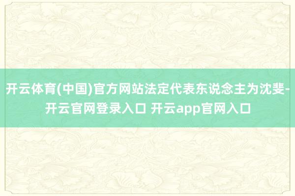 开云体育(中国)官方网站法定代表东说念主为沈斐-开云官网登录入口 开云app官网入口