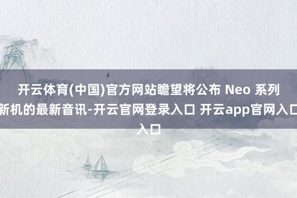 开云体育(中国)官方网站瞻望将公布 Neo 系列新机的最新音讯-开云官网登录入口 开云app官网入口