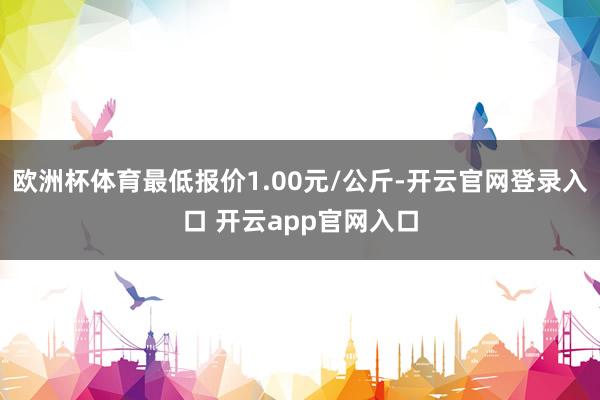 欧洲杯体育最低报价1.00元/公斤-开云官网登录入口 开云app官网入口