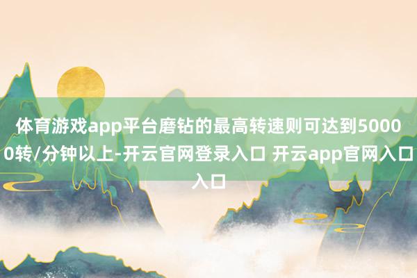 体育游戏app平台磨钻的最高转速则可达到50000转/分钟以上-开云官网登录入口 开云app官网入口